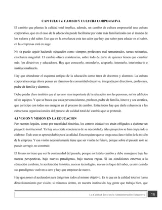 16
La Calidad Total en la Administración Educativa
CAPITULO IV. CAMBIO Y CULTURA CORPORATIVA
El cambio que plantea la calidad total implica, además, un cambio de cultura empresarial una cultura
corporativa, que en el caso de la educación puede facilitarse por estar más familiarizada con el mundo de
los valores y del saber. Eso que en la enseñanza esta tan calor que hay que saber para educar en el saber,
en las empresas está en auge.
No se puede seguir haciendo educación como siempre; profesores mal remunerados, tareas rutinarias,
enseñanza magistral. El cambio ofrece resistencias, sobre todo de parte de quienes tienen que cambiar
más: los directivos y educadores. Hay que conocerlo, entenderlo, aceptarlo, intentarlo, interiorizarlo e
institucionalizarlo.
Hay que abandonar el esquema antiguo de la educación como tarea de docentes y alumnos. La cultura
corporativa exige ahora pensar en términos de comunidad educativa, integrada por directivos, profesores,
padre de familia y alumnos.
Debe quedar claro también que el recurso mas importante de la educación son las personas, no los edificios
ni los equipos. Y que se busca que cada persona/alumno, profesor, padre de familia, innove y sea creativa,
que participe con todas sus energías en el proceso de cambio. Entre todos hay que darle coherencia a las
estructuras organizacionales del proceso de calidad total del cambio que se pretende.
4.1 VISION Y MISION EN LA EDUCACION
Por razones legales, como por necesidad histórica, los centros educativos están obligados a elaborar un
proyecto institucional. Ya hay una cierta conciencia de su necesidad y tales proyectos se han empezado a
elaborar. Todo esto es aprovechable para la calidad. Esta requiere que se tenga una clara visión de la misión
de la empresa. Y esa visión necesariamente tiene que ser visión de futuro, porque sobre el pasado solo se
puede corregir, no construir.
El futuro no tiene que ser la continuidad del pasado, porque no habría cambio y debe manejarse bajo las
nuevas perspectivas, bajo nuevos paradigmas, bajo nuevas reglas. Si las condiciones externas a la
educación cambian, la aceleración histórica, nuevas tecnologías, nuevo enfoque del saber, ocurre cuando
sus paradigmas vuelven a cero y hay que empezar de nuevo.
Hay que poner el acelerador para dirigirnos todos al mismo objetivo. Es lo que en la calidad total se llama
direccionamiento por visión; si miramos dentro, en nuestra institución hay gente que trabaja bien, que
 