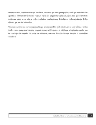 17
La Calidad Total en la Administración Educativa
cumple su tarea, departamentos que funcionan, unos mas que otros, pero puede ocurrir que no estén todos
apuntando certeramente al mismo objetivo. Basta que tengan una ligera desviación para que se afecte la
misión de todos, y eso influye en los resultados, en el ambiente de trabajo y en la satisfacción de los
clientes que son los educandos.
Una nueva visión, una nuevas reglas del juego generan cambios en la misión, así no sean totales, o no tan
totales como puede ocurrir con un producto comercial. En torno a la misión de la institución escolar han
de converger las miradas de todos los miembros; mas aun de todos los que integran la comunidad
educativa.
 