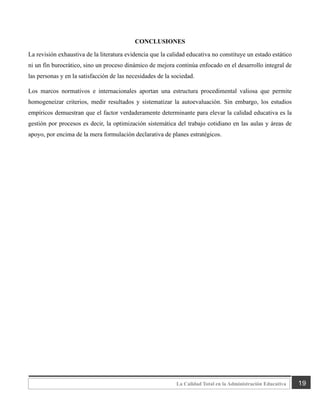 19
La Calidad Total en la Administración Educativa
CONCLUSIONES
La revisión exhaustiva de la literatura evidencia que la calidad educativa no constituye un estado estático
ni un fin burocrático, sino un proceso dinámico de mejora continúa enfocado en el desarrollo integral de
las personas y en la satisfacción de las necesidades de la sociedad.
Los marcos normativos e internacionales aportan una estructura procedimental valiosa que permite
homogeneizar criterios, medir resultados y sistematizar la autoevaluación. Sin embargo, los estudios
empíricos demuestran que el factor verdaderamente determinante para elevar la calidad educativa es la
gestión por procesos es decir, la optimización sistemática del trabajo cotidiano en las aulas y áreas de
apoyo, por encima de la mera formulación declarativa de planes estratégicos.
 