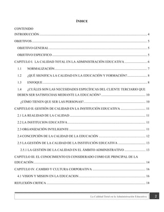 2
La Calidad Total en la Administración Educativa
ÍNDICE
CONTENIDO
INTRODUCCIÓN...................................................................................................................................... 4
OBJETIVOS ............................................................................................................................................... 5
OBJETIVO GENERAL.......................................................................................................................... 5
OBJETIVO ESPECIFICO ...................................................................................................................... 5
CAPITULO I. LA CALIDAD TOTAL EN LA ADMINISTRACIÓN EDUCATIVA ............................ 6
1.1 NORMALIZACIÓN................................................................................................................... 7
1.2 ¿QUÉ SIGNIFICA LA CALIDAD EN LA EDUCACIÓN Y FORMACIÓN?......................... 8
1.3 ENFOQUE.................................................................................................................................. 8
1.4 ¿CUÁLES SON LAS NECESIDADES ESPECÍFICAS DEL CLIENTE TERCIARIO QUE
DEBEN SER SATISFECHAS MEDIANTE LA EDUCACIÓN? ....................................................... 10
¿CÓMO TIENEN QUE SER LAS PERSONAS?............................................................................. 10
CAPITULO II. GESTIÓN DE CALIDAD EN LA INSTITUCIÓN EDUCATIVA ............................... 11
2.1 LA REALIDAD DE LA CALIDAD .............................................................................................. 11
2.2 LA INSTITUCION EDUCATIVA................................................................................................. 11
2.3 ORGANIZACIÓN INTELIGENTE ............................................................................................... 11
2.4 CONCEPCIÓN DE LA CALIDAD DE LA EDUCACIÓN .......................................................... 12
2.5 LA GESTIÓN DE LA CALIDAD DE LA INSTITUCIÓN EDUCATIVA .................................. 13
2.5.1 LA GESTIÓN DE LA CALIDAD EN EL ÁMBITO ADMINISTRATIVO .......................... 13
CAPITULO III. EL CONOCIMIENTO ES CONSIDERADO COMO EJE PRINCIPAL DE LA
EDUCACIÓN........................................................................................................................................... 14
CAPITULO IV. CAMBIO Y CULTURA CORPORATIVA .................................................................. 16
4.1 VISION Y MISION EN LA EDUCACION................................................................................... 16
REFLEXIÓN CRITICA ........................................................................................................................... 18
 