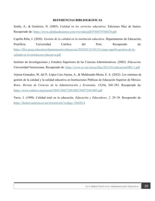 20
La Calidad Total en la Administración Educativa
REFERENCIAS BIBLIOGRÁFICAS
Senlle, A., & Gutiérrez, N. (2005). Calidad en los servicios educativos. Ediciones Díaz de Santos.
Recuperado de: https://www.editdiazdesantos.com/wwwdat/pdf/9788479786670.pdf
Capella Riba, J. (2020). Gestión de la calidad en la institución educativa. Departamento de Educación,
Pontificia Universidad Católica del Perú. Recuperado de:
https://files.pucp.education/departamento/educacion/2020/02/21145131/jorge-capella-gestion-de-la-
calidad-en-la-institucion-educativa.pdf
Instituto de Investigaciones y Estudios Superiores de las Ciencias Administrativas. (2002). Educación.
Universidad Veracruzana. Recuperado de: https://www.uv.mx/iiesca/files/2013/01/educacion2002-1.pdf
Arjona-Granados, M. del P., López Lira-Arjona, A., & Maldonado-Mesta, E. A. (2022). Los sistemas de
gestión de la calidad y la calidad educativa en Instituciones Públicas de Educación Superior de México.
Retos. Revista de Ciencias de la Administración y Economía, 12(24), 268–283. Recuperado de:
https://www.redalyc.org/journal/5045/504572491005/504572491005.pdf
Yarce, J. (1998). Calidad total en la educación. Educación y Educadores, 2, 29–38. Recuperado de:
https://dialnet.unirioja.es/servlet/articulo?codigo=2042014
 