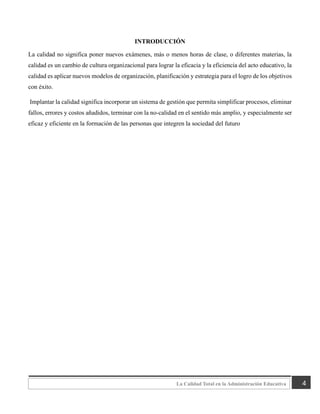 4
La Calidad Total en la Administración Educativa
INTRODUCCIÓN
La calidad no significa poner nuevos exámenes, más o menos horas de clase, o diferentes materias, la
calidad es un cambio de cultura organizacional para lograr la eficacia y la eficiencia del acto educativo, la
calidad es aplicar nuevos modelos de organización, planificación y estrategia para el logro de los objetivos
con éxito.
Implantar la calidad significa incorporar un sistema de gestión que permita simplificar procesos, eliminar
fallos, errores y costos añadidos, terminar con la no-calidad en el sentido más amplio, y especialmente ser
eficaz y eficiente en la formación de las personas que integren la sociedad del futuro
 