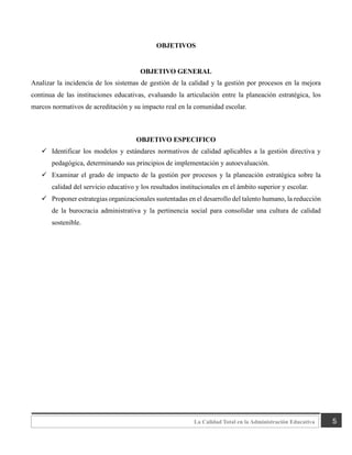 5
La Calidad Total en la Administración Educativa
OBJETIVOS
OBJETIVO GENERAL
Analizar la incidencia de los sistemas de gestión de la calidad y la gestión por procesos en la mejora
continua de las instituciones educativas, evaluando la articulación entre la planeación estratégica, los
marcos normativos de acreditación y su impacto real en la comunidad escolar.
OBJETIVO ESPECIFICO
✓ Identificar los modelos y estándares normativos de calidad aplicables a la gestión directiva y
pedagógica, determinando sus principios de implementación y autoevaluación.
✓ Examinar el grado de impacto de la gestión por procesos y la planeación estratégica sobre la
calidad del servicio educativo y los resultados institucionales en el ámbito superior y escolar.
✓ Proponer estrategias organizacionales sustentadas en el desarrollo del talento humano, la reducción
de la burocracia administrativa y la pertinencia social para consolidar una cultura de calidad
sostenible.
 