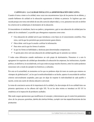 6
La Calidad Total en la Administración Educativa
CAPITULO I. LA CALIDAD TOTAL EN LAADMINISTRACIÓN EDUCATIVA
Cuando el tema a tratar es la calidad, raras veces nos encontraremos lejos de las puertas de un debate, y
cuando hablamos de calidad en la educación seguramente el debate se potencia. Es legítimo que esto
suceda porque este tema está teñido de una alta cuota de subjetividad, y si no, pensemos tan solo en definir
los criterios de la calidad para el destinatario de la educación.
Si trascendemos al estudiante, hacia sus padres y preguntamos ¿qué es una educación de calidad para los
padres de los estudiantes?, es posible que obtengamos respuestas como estas:
✓ Una educación de calidad será la que introduzca a mis hijos en el conocimiento científico. Para
otros, será la que les permitirá que posteriormente ganen dinero.
✓ Otros dirán: será la que le enseñe a utilizar la información.
✓ Para otros será la que les forme el carácter.
✓ la que los forme en habilidades y destrezas para determinadas competencias.
✓ Y quizás para otros será una educación de calidad aquella que le aumente sus valores
Y todas estas diferencias cuando analizamos un solo grupo de destinatarios. Pensemos si a esto le
agregamos los requisitos de calidad que demandan a la educación las empresas, las instituciones, el poder
político, en definitiva, la sociedad toda, en la que están en juego muchos factores, entre los cuales podemos
mencionar solo a modo de ejemplo los históricos y culturales.
Por esto en la actualidad, en momentos en los que no podemos dejar de tener en cuenta que estamos en
«tiempos de globalización”, en los que la multiculturalidad es un hecho, aparece la necesidad de unificar
criterios universalmente aceptados, para que sin dejar de respetar la individualidad de cada pueblo o
nación, exista una suerte de idioma educativo universal.
La toma de conciencia acerca de la importancia de la calidad y las desventajas de la no-calidad tiene sus
primeras apariciones en los albores del siglo XX. Ya en los años treinta se introduce en EE UU la
estadística en la inspección de productos acabados.
Más tarde surgen aportaciones que modificaron el concepto y determinaron que el control de parámetros
clave de los procesos permitían, dentro de ciertos límites, cumplir con las especificaciones de los
productos
 