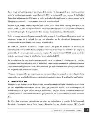 7
La Calidad Total en la Administración Educativa
Japón ocupó un lugar relevante en la evolución de la calidad y lo hizo apoyándose en principios propios
como la ventaja competitiva para los productos. En 1951, se instituye el Premio Nacional de Calidad de
Japón. Fue la Organización JUSE quien lo creó y le dio el nombre de Deming en reconocimiento por la
labor desempeñada sobre el tema por este pionero en temas de calidad.
Mientras Japón empezó a aplicar la gestión de la calidad total a finales de los sesenta y principios de los
setenta, en EE UU estos conceptos demoraron prácticamente hasta la década de los ochenta, usando hasta
ese momento conceptos de aseguramiento de la calidad y cumplimiento de especificaciones.
Sobre la base de normas militares creadas en los años sesenta, la British Standard Institution, emitió los
elementos básicos de la calidad, los que son adaptados por la International Organization for
Standardization, reagrupándolos en diferentes series temáticas.
En 1985, la Comunidad Económica Europea (actual UE), pone de manifiesto la necesidad de
aproximaciones técnicas en las distintas empresas europeas e insta a buscar una normativa que asegure la
conformidad de servicios, productos, sistemas y procesos. Así surge la Norma ISO 9000, la cual ha sufrido
distintas revisiones a lo largo de los años. La versión actual es la 2000.
De la evolución arriba mencionada, podemos concluir que si entendemos la calidad como eje y objetivo
permanente en la institución educativa, el accionar de los máximos responsables al momento de la toma
de decisiones estratégicas debe contar con herramientas que agilicen su función al igual que cada uno de
los integrantes de la comunidad educativa.
Para esto existen modelos que permiten, de una manera metódica, bucear desde la autoevaluación hacia
etapas en las que la calidad se demuestra públicamente mediante sistemas de acreditación, certificación.
1.1 NORMALIZACIÓN
La Organización Internacional de Normalización International Organization for Standarization fue creada
en 1947, adoptándose el nombre de ISO, raíz griega que quiere decir «igual». Si se le hubiera puesto el
nombre abreviado en inglés hubiera sido IOS, en castellano OIN y así, en cada idioma hubiera resultado
diferente, lo cual no respondía a la filosofía de igual para todos, por lo que finalmente se acordó el nombre
ISO.
En 1961, doce organismos nacionales de los países que trabajaban en la creación de la Comunidad
Económica Europea más Austria, Suiza, Noruega, Finlandia, Suecia e Islandia crearon el CEN, Comité
 