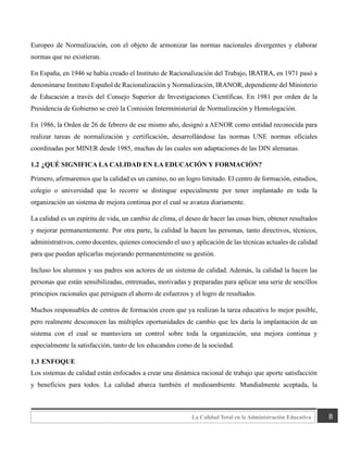 8
La Calidad Total en la Administración Educativa
Europeo de Normalización, con el objeto de armonizar las normas nacionales divergentes y elaborar
normas que no existieran.
En España, en 1946 se había creado el Instituto de Racionalización del Trabajo, IRATRA, en 1971 pasó a
denominarse Instituto Español de Racionalización y Normalización, IRANOR, dependiente del Ministerio
de Educación a través del Consejo Superior de Investigaciones Científicas. En 1981 por orden de la
Presidencia de Gobierno se creó la Comisión Interministerial de Normalización y Homologación.
En 1986, la Orden de 26 de febrero de ese mismo año, designó a AENOR como entidad reconocida para
realizar tareas de normalización y certificación, desarrollándose las normas UNE normas oficiales
coordinadas por MINER desde 1985, muchas de las cuales son adaptaciones de las DIN alemanas.
1.2 ¿QUÉ SIGNIFICA LA CALIDAD EN LA EDUCACIÓN Y FORMACIÓN?
Primero, afirmaremos que la calidad es un camino, no un logro limitado. El centro de formación, estudios,
colegio o universidad que lo recorre se distingue especialmente por tener implantado en toda la
organización un sistema de mejora continua por el cual se avanza diariamente.
La calidad es un espíritu de vida, un cambio de clima, el deseo de hacer las cosas bien, obtener resultados
y mejorar permanentemente. Por otra parte, la calidad la hacen las personas, tanto directivos, técnicos,
administrativos, como docentes, quienes conociendo el uso y aplicación de las técnicas actuales de calidad
para que puedan aplicarlas mejorando permanentemente su gestión.
Incluso los alumnos y sus padres son actores de un sistema de calidad. Además, la calidad la hacen las
personas que están sensibilizadas, entrenadas, motivadas y preparadas para aplicar una serie de sencillos
principios racionales que persiguen el ahorro de esfuerzos y el logro de resultados.
Muchos responsables de centros de formación creen que ya realizan la tarea educativa lo mejor posible,
pero realmente desconocen las múltiples oportunidades de cambio que les daría la implantación de un
sistema con el cual se mantuviera un control sobre toda la organización, una mejora continua y
especialmente la satisfacción, tanto de los educandos como de la sociedad.
1.3 ENFOQUE
Los sistemas de calidad están enfocados a crear una dinámica racional de trabajo que aporte satisfacción
y beneficios para todos. La calidad abarca también el medioambiente. Mundialmente aceptada, la
 