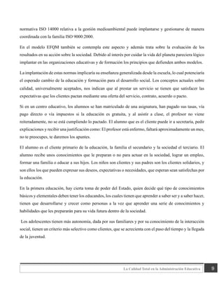 9
La Calidad Total en la Administración Educativa
normativa ISO 14000 relativa a la gestión medioambiental puede implantarse y gestionarse de manera
coordinada con la familia ISO 9000:2000.
En el modelo EFQM también se contempla este aspecto y además trata sobre la evaluación de los
resultados en su acción sobre la sociedad. Debido al interés por cuidar la vida del planeta pareciera lógico
implantar en las organizaciones educativas y de formación los principios que defienden ambos modelos.
La implantación de estas normas implicaría su enseñanza generalizada desde la escuela, lo cual potenciaría
el esperado cambio de la educación y formación para el desarrollo social. Los conceptos actuales sobre
calidad, universalmente aceptados, nos indican que al prestar un servicio se tienen que satisfacer las
expectativas que los clientes pactan mediante una oferta del servicio, contrato, acuerdo o pacto.
Si en un centro educativo, los alumnos se han matriculado de una asignatura, han pagado sus tasas, vía
pago directo o vía impuestos si la educación es gratuita, y al asistir a clase, el profesor no viene
reiteradamente, no se está cumpliendo lo pactado. El alumno que es el cliente puede ir a secretaría, pedir
explicaciones y recibir una justificación como: El profesor está enfermo, faltará aproximadamente un mes,
no te preocupes, te daremos los apuntes.
El alumno es el cliente primario de la educación, la familia el secundario y la sociedad el terciario. El
alumno recibe unos conocimientos que le preparan o no para actuar en la sociedad, lograr un empleo,
formar una familia o educar a sus hijos. Los niños son clientes y sus padres son los clientes solidarios, y
son ellos los que pueden expresar sus deseos, expectativas o necesidades, que esperan sean satisfechas por
la educación.
En la primera educación, hay cierta toma de poder del Estado, quien decide qué tipo de conocimientos
básicos y elementales deben tener los educandos, los cuales tienen que aprender a saber ser y a saber hacer,
tienen que desarrollarse y crecer como personas a la vez que aprender una serie de conocimientos y
habilidades que les prepararán para su vida futura dentro de la sociedad.
Los adolescentes tienen más autonomía, dada por sus familiares y por su conocimiento de la interacción
social, tienen un criterio más selectivo como clientes, que se acrecienta con el paso del tiempo y la llegada
de la juventud.
 