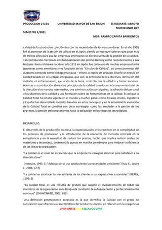 PRODUCCION 2 G:01 UNIVERSIDAD MAYOR DE SAN SIMON ESTUDIANTE: ARROYO
MONTECINOS LILY
SEMESTRE 1/2021
MGR: RAMIRO ZAPATA BARRIENTOS
VIVIR ANTES QUE ESCLAVOS VIVIR
calidad de los productos coincidentes con las necesidades de los consumidores. En el año 1958
fué el promotor de la gestión de calidad en el Japón, siendo curioso que tuvieran que pasar más
de treinta años para que las empresas americanas se dieran cuenta de la gestión de la calidad.
Tal contribución mereció la institucionalización del premio Deming como reconocimiento a sus
trabajos. Kaoru Ishikawa nacido el año 1915 en Japón, fue consejero de muchas empresas tanto
japonesas como americanas y es fundador de los “Círculos de Calidad”, así como promotor del
diagrama conocido como el diagrama causa – efecto, o espina de pescado. Diseñó un círculo de
calidad basado en seis etapas integradas, que son: la definición de los objetivos, definición del
método, el entrenamiento, ejecución de la tarea, controlar los resultados y tomar acciones.
Además su contribución abarca los principios de la calidad basados en el compromiso total de
la dirección y los mandos intermedios, una administración participativa, la adhesión del personal
a los objetivos de la calidad y una formación sobre las herramientas de la calidad. Es así que la
Calidad Total ha estado vigente en el mundo y muchos países como Estados Unidos, Inglaterra
y España han desarrollado modelos basados en estos conceptos y en la actualidad la evolución
de la Calidad Total se combina con otras estrategias como las asociadas a la gestión de los
procesos, la gestión del conocimiento hasta la aplicación en los negocios tecnológicos
DESARROLLO:
El desarrollo de la producción en masa, la especialización, el incremento en la complejidad de
los procesos de producción y la introducción de la economía de mercado centrada en la
competencia y en la necesidad de reducir los precios, hecho que implica reducir costes de
materiales y de proceso, determinó la puesta en marcha de métodos para mejorar la eficiencia
de las líneas de producción.
“La calidad es el nivel de excelencia que la empresa ha escogido alcanzar para satisfacer a su
clientela clave”.
(Horovitz, 1995: 1) “Adecuación al uso satisfaciendo las necesidades del cliente” (Ruiz C., López
J., 2004, p.17)
“La calidad es satisfacer las necesidades de los clientes y sus expectativas razonables” (BERRY,
1995: 2)
“La calidad total, es una filosofía de gestión que supone el involucramiento de todos los
miembros de la organización en la búsqueda constante de autosuperación y perfeccionamiento
continuo” (CHIAVENATO, 2002: 690)
Una definición generalmente aceptada es la que identifica la Calidad con el grado de
satisfacción que ofrecen las características del producto/servicio, en relación con las exigencias
 