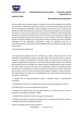 PRODUCCION 2 G:01 UNIVERSIDAD MAYOR DE SAN SIMON ESTUDIANTE: ARROYO
MONTECINOS LILY
SEMESTRE 1/2021
MGR: RAMIRO ZAPATA BARRIENTOS
VIVIR ANTES QUE ESCLAVOS VIVIR
del consumidor al que se destina, es decir, un producto o servicio es de calidad, cuando satisface
las necesidades y expectativas del cliente o usuario, en función de determinados parámetros,
tales como seguridad, confiabilidad y servicio prestado. Se puede decir que el concepto de la
Calidad ha venido caracterizado por la eficacia en la fabricación del producto o en la prestación
del servicio, y de ahí es que el aporte de los maestros de la Calidad han venido introduciendo
paulatinamente aspectos relacionados con el sentir del cliente y con la eficiencia del negocio; es
así que el concepto evoluciona al de Calidad Total. El término Calidad Total (CT), se utiliza para
describir el proceso de lograr que los principios de calidad constituyan parte de los objetivos
estratégicos de una organización, aplicándolos a todas las operaciones junto con el
mejoramiento continuo, y enfocando las necesidades del cliente para fabricar cosas bien hechas
la primera vez.
Características de la Calidad Total
Una organización cualquiera que sea la actividad que realiza, si desea mantener un nivel
adecuado de competitividad a medio y largo plazo, debe utilizar procedimientos de análisis y
decisiones formales, para sistematizar y coordinar todos los esfuerzos de las unidades que
integran la organización encaminados a maximizar la eficiencia global. Existen varios enfoques
para la administración de la Calidad Total, experimentados e implementados en todo el mundo.
Casi todos insisten en que el compromiso con la calidad total se aplica a los esfuerzos de todas
las personas en la organización y a todos los aspectos de las operaciones, desde la adquisición
de los insumos y recursos hasta la manufactura de productos acabados y servicios prestados.
Será importante que las empresas en la actualidad tomen en cuenta las siete características que
se señalan a continuación:
La Calidad Total es organizacionalmente amplia y sobrepasa todos los departamentos
funcionales.
La Calidad Total se enfoca en la calidad de los procesos que llevan al producto o al servicio.
La Calidad Total es un proceso de mejoramiento continuo
La Calidad Total requiere apoyo de la alta administración y el involucramiento de todas las
personas en la actividad, para lograr la calidad.
La Calidad Total se enfoca en el cliente, el usuario o el consumidor.
La Calidad Total reside en la solución de problemas y en el empowerment de la fuerza laboral.
La Calidad Total implica un enfoque de equipos
Enfoques estratégicos para la empresa moderna:
 