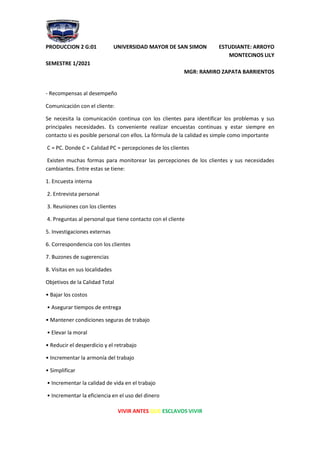 PRODUCCION 2 G:01 UNIVERSIDAD MAYOR DE SAN SIMON ESTUDIANTE: ARROYO
MONTECINOS LILY
SEMESTRE 1/2021
MGR: RAMIRO ZAPATA BARRIENTOS
VIVIR ANTES QUE ESCLAVOS VIVIR
- Recompensas al desempeño
Comunicación con el cliente:
Se necesita la comunicación continua con los clientes para identificar los problemas y sus
principales necesidades. Es conveniente realizar encuestas continuas y estar siempre en
contacto si es posible personal con ellos. La fórmula de la calidad es simple como importante
C = PC. Donde C = Calidad PC = percepciones de los clientes
Existen muchas formas para monitorear las percepciones de los clientes y sus necesidades
cambiantes. Entre estas se tiene:
1. Encuesta interna
2. Entrevista personal
3. Reuniones con los clientes
4. Preguntas al personal que tiene contacto con el cliente
5. Investigaciones externas
6. Correspondencia con los clientes
7. Buzones de sugerencias
8. Visitas en sus localidades
Objetivos de la Calidad Total
• Bajar los costos
• Asegurar tiempos de entrega
• Mantener condiciones seguras de trabajo
• Elevar la moral
• Reducir el desperdicio y el retrabajo
• Incrementar la armonía del trabajo
• Simplificar
• Incrementar la calidad de vida en el trabajo
• Incrementar la eficiencia en el uso del dinero
 