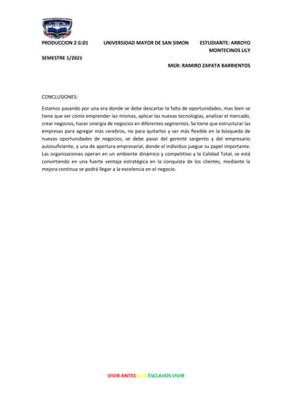 PRODUCCION 2 G:01 UNIVERSIDAD MAYOR DE SAN SIMON ESTUDIANTE: ARROYO
MONTECINOS LILY
SEMESTRE 1/2021
MGR: RAMIRO ZAPATA BARRIENTOS
VIVIR ANTES QUE ESCLAVOS VIVIR
CONCLUSIONES:
Estamos pasando por una era donde se debe descartar la falta de oportunidades, mas bien se
tiene que ver cómo emprender las mismas, aplicar las nuevas tecnologías, analizar el mercado,
crear negocios, hacer sinergia de negocios en diferentes segmentos. Se tiene que estructurar las
empresas para agregar más cerebros, no para quitarlos y ser más flexible en la búsqueda de
nuevas oportunidades de negocios, se debe pasar del gerente sargento y del empresario
autosuficiente, a una de apertura empresarial, donde el individuo juegue su papel importante.
Las organizaciones operan en un ambiente dinámico y competitivo y la Calidad Total, se está
convirtiendo en una fuerte ventaja estratégica en la conquista de los clientes, mediante la
mejora continua se podrá llegar a la excelencia en el negocio.
 
