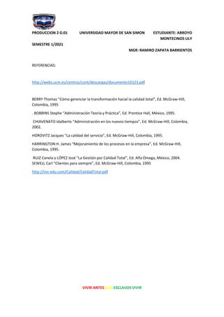 PRODUCCION 2 G:01 UNIVERSIDAD MAYOR DE SAN SIMON ESTUDIANTE: ARROYO
MONTECINOS LILY
SEMESTRE 1/2021
MGR: RAMIRO ZAPATA BARRIENTOS
VIVIR ANTES QUE ESCLAVOS VIVIR
REFERENCIAS:
http://webs.ucm.es/centros/cont/descargas/documento10123.pdf
BERRY Thomas “Cómo gerenciar la transformación hacial la calidad total”, Ed. McGraw-Hill,
Colombia, 1995
. BOBBINS Stephe “Administración Teoría y Práctica”, Ed. Prentice Hall, México, 1995.
CHIAVENATO Idalberto “Administración en los nuevos tiempos”, Ed. McGraw-Hill, Colombia,
2002.
HOROVITZ Jacques “La calidad del servicio”, Ed. McGraw-Hill, Colombia, 1995.
HARRINGTON H. James “Mejoramiento de los procesos en la empresa”, Ed. McGraw-Hill,
Colombia, 1995.
RUIZ Canela y LÓPEZ José “La Gestión por Calidad Total”, Ed. Alfa Omega, México, 2004.
SEWELL Carl “Clientes para siempre”, Ed. McGraw-Hill, Colombia, 1995
http://inn-edu.com/Calidad/CalidadTotal.pdf
 