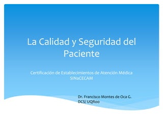 La Calidad y Seguridad del 
Paciente 
Certificación de Establecimientos de Atención Médica 
SINaCECAM 
Dr. Francisco Montes de Oca G. 
DCS/ UQRoo 
 