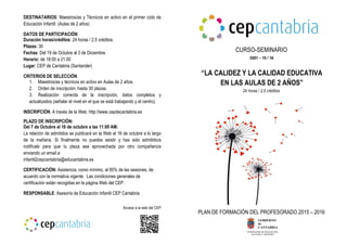 DESTINATARIOS: Maestros/as y Técnicos en activo en el primer ciclo de
Educación Infantil (Aulas de 2 años)
DATOS DE PARTICIPACIÓN
Duración horas/créditos: 24 horas / 2,5 créditos.
Plazas: 30
Fechas: Del 19 de Octubre al 3 de Diciembre.
Horario: de 18:00 a 21:00
Lugar: CEP de Cantabria (Santander)
CRITERIOS DE SELECCIÓN
1. Maestros/as y técnicos en activo en Aulas de 2 años.
2. Orden de inscripción, hasta 30 plazas.
3. Realización correcta de la inscripción, datos completos y
actualizados (señalar el nivel en el que se está trabajando y el centro).
INSCRIPCIÓN: A través de la Web: http://www.cepdecantabria.es
PLAZO DE INSCRIPCIÓN:
Del 7 de Octubre al 16 de octubre a las 11:00 AM.
La relación de admitidos se publicará en la Web el 16 de octubre a lo largo
de la mañana. Si finalmente no puedes asistir y has sido admitido/a
notifícalo para que tu plaza sea aprovechada por otro compañero/a
enviando un email a:
infantil2cepcantabria@educantabria.es
CERTIFICACIÓN: Asistencia, como mínimo, al 85% de las sesiones, de
acuerdo con la normativa vigente. Las condiciones generales de
certificación están recogidas en la página Web del CEP.
RESPONSABLE: Asesoría de Educación Infantil CEP Cantabria
Acceso a la web del CEP
CURSO-SEMINARIO
“LA CALIDEZ Y LA CALIDAD EDUCATIVA
EN LAS AULAS DE 2 AÑOS”
24 horas / 2,5 créditos
PLAN DE FORMACIÓN DEL PROFESORADO 2015 – 2016
C021 – 15 / 16
 