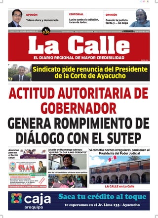 Sindicato pide renuncia del Presidente
de la Corte de Ayacucho
EDITORIAL
Lucha contra la adicción,
tarea de todos.
DIRECTORA: ESTHER VALENZUELA Z.
S/.
0.50 www.lacalle.com.pe https://twitter.com/EstacinW https://www.facebook.com/estacionwari95.3 VIERNES 12 DE Junio DEL 2015
La CalleEL DIARIO REGIONAL DE MAYOR CREDIBILIDAD
ACTITUD AUTORITARIA DE
GOBERNADOR
GENERA ROMPIMIENTO DE
DIÁLOGO CON EL SUTEP
EDICIÓN: 7654
C M Y K
OPINIÓN
Cuando la justicia
tarda y … no llega
OPINIÓN
“Mano dura y democracia
Si cometió hechos irregulares, sancionen al
Presidente del Poder Judicial
Anuncian
paro en
el Sector
Salud
Más de 100 candidatas sufrieron acoso político
Alcalde de Huamanga subraya:
“QUIERO COLGAR A MIS GERENTES”
LA CALLE en La Calle
 