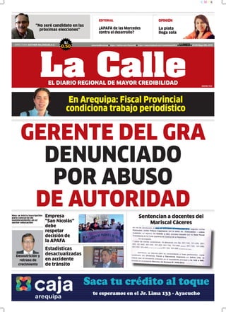 En Arequipa: Fiscal Provincial
condiciona trabajo periodístico
EDITORIAL
¿APAFA de las Mercedes
contra el desarrollo?
DIRECTORA: ESTHER VALENZUELA Z.
S/.
0.50 www.lacalle.com.pe https://twitter.com/EstacinW https://www.facebook.com/estacionwari95.3 LUNES 25 DE Mayo DEL 2015
La CalleEL DIARIO REGIONAL DE MAYOR CREDIBILIDAD
GERENTE DEL GRA
DENUNCIADO
POR ABUSO
DE AUTORIDAD
EDICIÓN: 7640
C M Y K
OPINIÓN
La plata
llega sola
“No seré candidato en las
próximas elecciones”
Sentencian a docentes del
Mariscal Cáceres
Hoy se inicia inscripción
para concurso de
nombramiento en el
sector educación
Desnutrición y
retraso de
crecimiento
Estadísticas
desactualizadas
en accidente
de tránsito
Empresa
“San Nicolás”
debe
respetar
decisión de
la APAFA
 