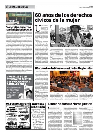 6 LOCAL / REGIONAL
U
ndíainolvida-
ble.Alconme-
morarse 60
añosdelosDe-
rechosCívicos
delaMujer,elJuradoNacio-
naldeEleccionesexpresasu
reconocimientoalamujer
peruanaqueluchaporconso-
lidarsuderechoaparticipar
eneldesarrollodemocrático
delpaís.
Nohayduda, queenestas
seisdécadas,desdeelaspec-
topolítico,lasmujereshan
experimentado grandes
avancesenelreconocimien-
toefectivodesusderechos,
losquenosolamenteinvolu-
cranlaparticipaciónpolítica
sinoquetambiénserefieren
aigualescondicionesdela
misma,dondetodavíaqueda
muchoporhacer.
Un ejemplo claro es el
CongresodelaRepública,
quegraficaaúnlimitadapar-
ticipacióndelamujerenla
política,puesdeuntotalde
130congresistaselegidosel
2011,lasmujeresapenasal-
canzaron28(21.5%)esca-
ñosenelParlamentofrente
alos102(78.5%)devarones
quelograronhacersedeuna
curul.
CaberecordarqueelDía
delosDerechosCívicosde
laMujernaceluegodecasi
cien años de lucha, el 7 de
septiembrede1955,fecha
enquesepromulgólaLeyN.°
12391,conlaqueserecono-
cióelderechoalvotodelas
mujeresyquetambiénper-
mitióporprimeravezsupar-
ticipaciónenelprocesoelec-
toralde1956,dondefueron
elegidasochomujerespara
integrarelParlamento.
ElJNEparticiparáhoya
las10delamañana,enlaMe-
sadeTrabajoparapromover
ygarantizarlaParticipación
PolíticadelasMujeres,que
esorganizadaporelMiniste-
riodelaMujeryPoblaciones
Vulnerablesydondesecoor-
dinaránlasaccionesestraté-
gicasentrelasinstituciones
delEstadoylasociedadcivil
respectodeestetema.
LuegodequefallecieraelpresidentedelComitéde
AdministraciónytambiéngerentedelaCooperativa
Huaychao, estaentidadfinancieracerrósuspuertassin
mayorexplicaciónqueuncomunicadoinformal,por
cuantonotendríafirmaalguna.
HaceaproximadamentedossemanasAlbertoCaye-
tanosehabríasuicidado,presuntamenteagobiadoporla
deudadeunmillóndenuevossolesquetenía,dineroque
habríacogidodedichaentidad.
Alparecerhabíaunmanejofamiliarendichacoopera-
tiva,yaquesegúnlossocios“traselcierre,familiares del
fallecidopublicaronuncomunicadodondeseseñalaque
lacooperativaseencuentraenunprocesodeauditoríae
investigaciónyquealterminardichoprocesoseprocede-
ráalareapertura,sinembargo,enelcomunicadonose
observaelremitente”.
Asímismo,lossociosmanifestaronquelaviudahabría
solicitadoalaSegundaFiscalíaProvincialPenalCorpora-
tivaincautetodoslosdocumentoscontables.
"Estopuedeserunamaniobradepartedelaseñorapara
quenopodamosreclamar,yaqueeldocumentotambién
daaentenderqueexistensociosmorososyqueporesosu
espososehabríasuicidado",señalóunodelossociosde
lacooperativa.
Sonvariasyalascooperativasqueestáncerrandosus
puertasluegodequesalieraaluz,laintervenciónpor
partedelaFiscalíaalaCooperativadelaFederaciónde
Mercados,porcuantoexistenenelMinisterioPúblico
variasdenunciascontradichacooperativa,porcuanto
desdehaceaproximadamente3mesessehannegadoa
devolvereldinerodepositadoporlossocios. Conlafinalidaddedeba-
tiraccionesparaimpulsarel
procesodedescentralización
yregionalización,promover
políticas,planes,programas
yproyectosdescentraliza-
dos,yanalizarlasdiversas
propuestasdedesarrollode
lasnuevasmancomunidades
regionalesdelpaís,secon-
gregaránalIIEncuentrode
MancomunidadesRegiona-
lesdelPerú,másde100con-
sejerosregionalesproceden-
tesde14regionesdelinterior
delpaís.
ElEncuentrosedesarro-
llaráel10y11desetiembre
delañoencurso enlaciudad
deLima.Estáorganizadopor
laMancomunidadRegional
delosAndes,ycontarácon
lapresenciadeGobernado-
resRegionalesdeApurímac,
Ayacucho,Huancavelica,Ica
yJunín,congresistasrepre-
sentantesdeestas5regiones.
LaMancomunidadRegio-
naldeLosAndes(MRDLA),
esunaentidadlegalmente
constituidaconpersonería
jurídicadederechopúblicoy
constituyePliegoPresupues-
tal,yestáconformadaporlos
gobiernosregionalesdeApu-
rímac,Ayacucho,Huancave-
lica,IcayJunín.
VIVENCIAS DE UN
ESTUDIANTE QUE TAL
VEZ EVOCARAN EN TI
AQUELLOS AÑOS
ANECDOTARIO
DE COLEGIAL
DE VENTA EN
ESTACION
WARI
Buscajusticia.Indignadose
encuentraDanielFloresBautis-
ta,unhumildealbañilqueluego
dehabercumplidoconunaobra
detrabajo,suscontratantes,ala
fechanolepagan,alpuntodeque
elcasosehayajudicializado.
Según el demandante el
2012,FranciscaQuispeCórdo-
va,leadeudaporserviciospres-
tadosenconstrucción“Laseñora
mecontratoparaqueconstruya
suviviendaubicadaenpasaje
LosPasitos,DistritodeCarmen
Alto,por20milnuevossoles,pa-
reaellohicelanivelacióndelte-
rrenoyconstruccióndezapatas
por5milsoles,ylaconstrucción
delaviviendapor
15milsolesenun
áreade236m2”.
Añade“Luego
dehaberconcluido
conlaobra,laseño-
rameabonópoco
apoco,lasumade
7milnuevossoles,
faltandocancelar
13milnuevosso-
les.Sinembargo,
creíenellaycontinúeconlaobra
delsegundopiso,mecompro-
metíhacerelmuroycolumnas
por10milsoles,ymeadelantóla
sumade5milsoles”.
FloresBautista,indicaque
trasculminarlaobra,
lacontratantesehabría
resistidoapagaryen-
tregarlasherramien-
tasdetrabajo“Fuiare-
clamar,perosufamilia
meamenazóysushijos
meagredieron”
Elcasosehajudi-
cializadoyseventilaa
niveldesegundains-
tancia,entantoque,el
humildealbañil,buscajusticia,
puesesúnicosustentodevidapa-
ralamanutencióndesufamilia.
Padredefamiliaclamajusticia
FélixHuamánSánchez
fhuaman@lacalle.com.pe
CooperativaHuaychao
habríadejadodeoperar
60 años de los derechos
cívicos de la mujer
IEncuentrodeMancomunidadesRegionales
LA CALLE
LUNES 7 DE SETIEMBRE DEL 2015
 