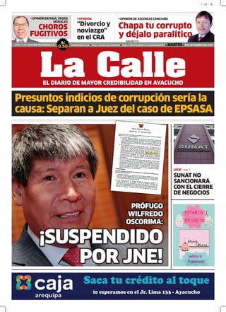 “Divorcio y
noviazgo”
en el CRA
OPINIÓN DE ASCENCIO CANCHARIOPINIÓN
DIRECTORA: ESTHER VALENZUELA Z. www.lacalle.com.pe https://twitter.com/EstacinW https://www.facebook.com/estacionwari95.3 MARTES 8 DE SETIEMBRE DEL 2015
S/.
0.50
La CalleEL DIARIO DE MAYOR CREDIBILIDAD EN AYACUCHO
EDICIÓN 7712
OPINIÓN DE RAÚL VEGAS
MORALES
Presuntos indicios de corrupción sería la
causa: Separan a Juez del caso de EPSASA
Chapa tu corrupto
y déjalo paralítico
CHOROS
FUGITIVOS
Local /pág.3/
SUNAT NO
SANCIONARÁ
CON EL CIERRE
DE NEGOCIOS
¡SUSPENDIDO
POR JNE!
PRÓFUGO
WILFREDO
OSCORIMA:
 