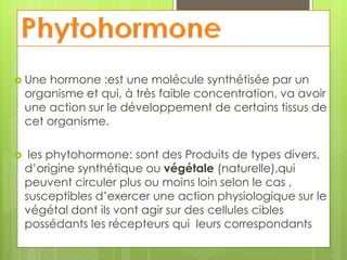  Une hormone :est une molécule synthétisée par un
organisme et qui, à très faible concentration, va avoir
une action sur le développement de certains tissus de
cet organisme.
 les phytohormone: sont des Produits de types divers,
d’origine synthétique ou végétale (naturelle),qui
peuvent circuler plus ou moins loin selon le cas ,
susceptibles d’exercer une action physiologique sur le
végétal dont ils vont agir sur des cellules cibles
possédants les récepteurs qui leurs correspondants
 