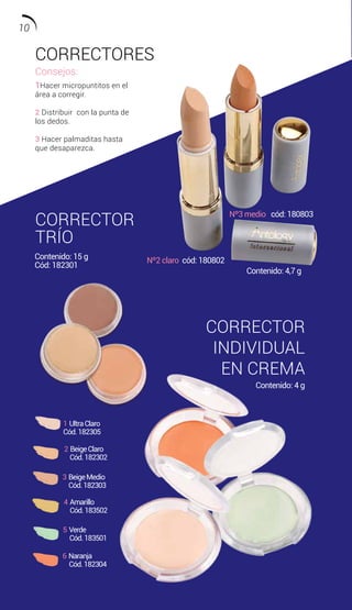 CORRECTORES
CORRECTOR
TRÍO
CORRECTOR
INDIVIDUAL
EN CREMA
Consejos:
1Hacer micropuntitos en el
área a corregir.
2 Distribuir con la punta de
los dedos.
3 Hacer palmaditas hasta
que desaparezca.
2 BeigeClaro
Cód.182302
1 UltraClaro
Cód.182305
3 BeigeMedio
Cód.182303
4 Amarillo
Cód.183502
5 Verde
Cód.183501
6 Naranja
Cód.182304
Contenido: 15 g
Cód: 182301
Contenido: 4 g
Contenido: 4,7 g
Nº2 claro cód: 180802
Nº3 medio cód: 180803
10
 