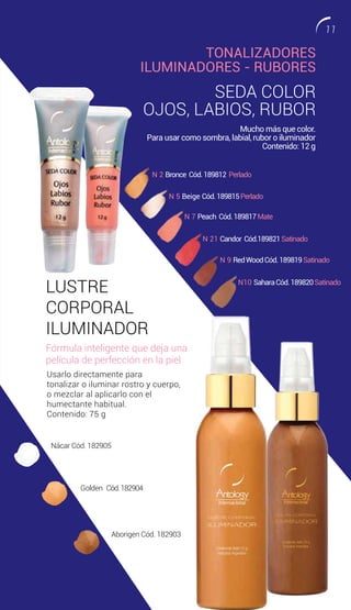TONALIZADORES
ILUMINADORES - RUBORES
SEDA COLOR
OJOS, LABIOS, RUBOR
N 5 Beige Cód.189815Perlado
Nácar Cód. 182905
Golden Cód.182904
Aborigen Cód. 182903
N 2 Bronce Cód.189812 Perlado
N 21 Candor Cód.189821Satinado
N 7 Peach Cód.189817Mate
N 9 RedWoodCód.189819Satinado
N10 SaharaCód.189820Satinado
Mucho más que color.
Para usar como sombra, labial, rubor o iluminador
Contenido: 12 g
LUSTRE
CORPORAL
ILUMINADOR
Fórmula inteligente que deja una
película de perfección en la piel.
Usarlo directamente para
tonalizar o iluminar rostro y cuerpo,
o mezclar al aplicarlo con el
humectante habitual.
Contenido: 75 g
11
 