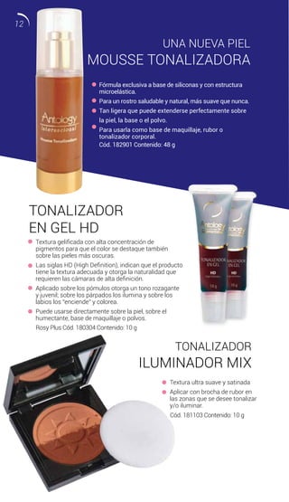 UNA NUEVA PIEL
MOUSSE TONALIZADORA
TONALIZADOR
EN GEL HD
Fórmula exclusiva a base de siliconas y con estructura
microelástica.
Para un rostro saludable y natural, más suave que nunca.
Tan ligera que puede extenderse perfectamente sobre
la piel, la base o el polvo.
Para usarla como base de maquillaje, rubor o
tonalizador corporal.
Textura gelificada con alta concentración de
pigmentos para que el color se destaque también
sobre las pieles más oscuras.
Las siglas HD (High Definition), indican que el producto
tiene la textura adecuada y otorga la naturalidad que
requieren las cámaras de alta definición.
Aplicado sobre los pómulos otorga un tono rozagante
y juvenil; sobre los párpados los ilumina y sobre los
labios los “enciende” y colorea.
Puede usarse directamente sobre la piel, sobre el
humectante, base de maquillaje o polvos.
Textura ultra suave y satinada
Aplicar con brocha de rubor en
las zonas que se desee tonalizar
y/o iluminar.
TONALIZADOR
ILUMINADOR MIX
Rosy Plus Cód. 180304 Contenido: 10 g
Cód. 181103 Contenido: 10 g
Cód. 182901 Contenido: 48 g
12
 