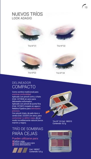 TRÍO DE SOMBRAS
PARA CEJAS
Pueden utilizarse para:
Definir cejas
Como sombra para ojos
Como delineadores
Cód. 180557
Contenido: 6,5 g
DELINEADOR
COMPACTO
Como sombra tradicional para
acentuar profundidad.
Aplicado con pincel corto y chato
(Cód. 221904) en seco para
delineados esfumados.
Aplicado con pincel de punta fina
(Cód. 221601) mojado en agua o
Neblina Fijadora para delineados
precisos.
Con pincel chato, de pelo duro o
cerda (Cód. 222201) en seco, para
contornear o definir cejas, de un
modo increíblemente natural (tonos
marrón y negro).
Trío Nº 10 Cód. 180510
Contenido: 6,5 g
SOMBRA
INDIVIDUAL WP
NUEVOS TRÍOS
LOOK ADAGIO
Trío Nº 01 Trío Nº 02
Trío Nº03 Trío Nº 04
15
 