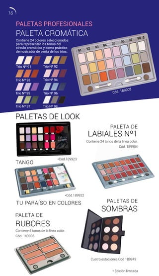 PALETA CROMÁTICA
Contiene 24 colores seleccionados
para representar los tonos del
círculo cromático y como práctico
demostrador de venta de los tríos.
Contiene 6 tonos de la línea color.
Cód. 189905
Cuatro estaciones Cod 189919
Contiene 24 tonos de la línea color.
Cód. 189904
Trío Nº 98Trío Nº 97
Trío Nº 94
Trío Nº 96Trío Nº 95
92
91
93 94 95
96 97 98
PALETA DE
RUBORES
TU PARAÍSO EN COLORES
TANGO
PALETAS DE LOOK
PALETAS DE
SOMBRAS
PALETA DE
LABIALES Nº1
* Edición limitada
PALETAS PROFESIONALES
Trío Nº 93
Trío Nº 92
Cód. 189908
*Cód.189922
*Cód.189923
Trío Nº 91
16
 