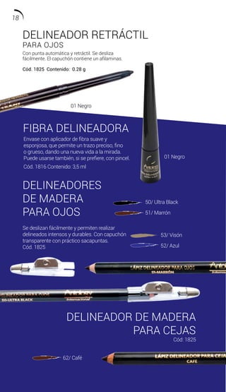 DELINEADOR RETRÁCTIL
PARA OJOS
Con punta automática y retráctil. Se desliza
fácilmente. El capuchón contiene un afilaminas.
Cód. 1825 Contenido: 0.28 g
FIBRA DELINEADORA
DELINEADORES
DE MADERA
DELINEADOR DE MADERA
PARA CEJAS
Envase con aplicador de fibra suave y
esponjosa, que permite un trazo preciso, fino
o grueso, dando una nueva vida a la mirada.
Puede usarse también, si se prefiere, con pincel.
Cód. 1816 Contenido: 3,5 ml
Se deslizan fácilmente y permiten realizar
delineados intensos y durables. Con capuchón
transparente con práctico sacapuntas.
Cód. 1825
50/ Ultra Black
51/ Marrón
53/ Visón
52/ Azul
62/ Café
Cód: 1825
PARA OJOS
01 Negro
01 Negro
18
 