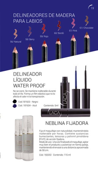 DELINEADORES DE MADERA
PARA LABIOS
60/ Bordó
56/ Natural
61/ Chocolate
58/ Berry
59/ Rojo
57/ Pink
DELINEADOR
LÍQUIDO
WATER PROOF
NEBLINA FIJADORA
Fija el maquillaje con naturalidad, manteniéndolo
inalterable por horas. Contiene sustancias
humectantes, tensoras y polivinil pirrolidona
[P.V.P.], de acción fijadora.
Mododeuso: Unavezfinalizadoelmaquillaje,agitar
muy bien el producto y pulverizar en forma pareja,
manteniendo el envase a una distancia aproximada
de 50 cm.
Cód. 183202 Contenido: 115 ml
No se corre. Se mantiene inalterable durante
todo el día. Forma un film elástico que no lo
afecta el calor ni la transpiración.
09 Rosa
10 Calipso
Cod.181603 - Negro
Cod. 181604 - Azul Contenido: 5ml
19
 