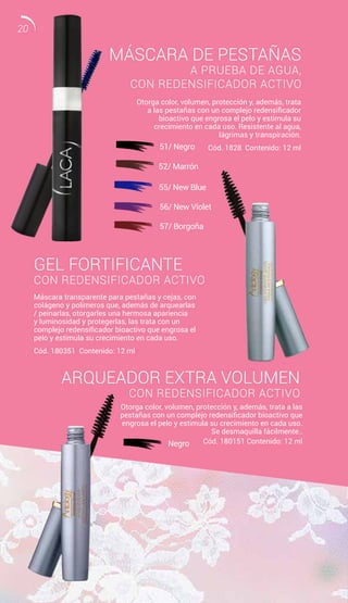 MÁSCARA DE PESTAÑAS
A PRUEBA DE AGUA,
CON REDENSIFICADOR ACTIVO
GEL FORTIFICANTE
CON REDENSIFICADOR ACTIVO
ARQUEADOR EXTRA VOLUMEN
CON REDENSIFICADOR ACTIVO
Otorga color, volumen, protección y, además, trata
a las pestañas con un complejo redensificador
bioactivo que engrosa el pelo y estimula su
crecimiento en cada uso. Resistente al agua,
lágrimas y transpiración.
Cód. 1828 Contenido: 12 ml
Otorga color, volumen, protección y, además, trata a las
pestañas con un complejo redensificador bioactivo que
engrosa el pelo y estimula su crecimiento en cada uso.
Se desmaquilla fácilmente..
Cód. 180151 Contenido: 12 ml
Máscara transparente para pestañas y cejas, con
colágeno y polímeros que, además de arquearlas
/ peinarlas, otorgarles una hermosa apariencia
y luminosidad y protegerlas, las trata con un
complejo redensificador bioactivo que engrosa el
pelo y estimula su crecimiento en cada uso.
Cód. 180351 Contenido: 12 ml
51/ Negro
52/ Marrón
56/ New Violet
57/ Borgoña
55/ New Blue
Negro
20
 