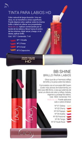 TINTA PARA LABIOS HD
BB SHINE
BRILLO PARA LABIOS
Color natural de larga duración. Una vez
seca, no se transfiere a otras superficies.
Puede dejarse sola o aplicar sobre la misma
brillo o labial sin alterar sus propiedades.
Modo de uso: Aplicar comenzando por el
borde de los labios y llevar hacia el centro
de los mismos, dejar secar y luego, si se
desea, aplicar brillo.
Gloss que da un hermoso reflejo
de brillo y no pesa sobre los labios.
Formulados con el concepto BB Cream
(Color más activos de tratamiento), en
este caso BB Shine, o sea que además de
tener un efecto de color y reflejo, hidrata,
regenera y protege los labios.
Cód. 1833 Contenido 7ml.
Modo de uso: Puede aplicarse
solo o sobre el labial.
Cód. 1817 Contenido: 7 ml
Nº 1 Ciruela
Nº 2 Fresa
Nº 5 Coral
Nº 6 Capuccino
Nº 01 Galaxy
Nº 02 Cherry
Nº 03 Papaya
Nº 04 Azalea
Nº 05 Pasional
Nº 06 Tango
Nº 07 Nude Rosé
26
 