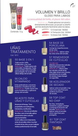 UÑAS
TRATAMIENTO
Corrige las imperfecciones
de las uñas.
Modo de uso: Aplicar sobre
las uñas antes del esmalte.
Conaloevera
Ablandayremuevelascutículas.
Dejalapielsuaveytersa.
Mododeuso: Colocarsobre
lascutículasybordedelas
uñas,dejaractuarunosminutos,
acondicionarconunpalillo
denaranjoyluegoenjuagar
conaguatibia.
Botanicaloiltherapy.Tiene
propiedadesreconstituyentes,
hidratantesytonificantes.
Mododeuso:Unavezesmaltadas
lasuñasysecoelesmalte,aplicar
suavementesobrecutículas
parahumectarlas.
Siseloutilizacomotratamiento,
antesdeesmaltar,retirarmuybien
elaceitedelasuñas,yaquecualquier
residuopodríalevantarelesmalte.
Triple acción: brillo,
fortalecedor y top coat.
Mododeuso: Puedeusarsesolo
comobrilloofortalecedor.Puede
usarsetambiénsobreelesmalte
paraprotegerlo.Noseaconseja
utilizardebajodelesmalte.
Evita quebraduras y escamas.
Endurece y fortalece las uñas.
Modo de uso: Puede usarse solo
como fortalecedor, o aplicarse
debajo del esmalte.
No Chip. Antisaltado,
resistente a golpes, protege
y prolonga la duración del
esmalte. Modo de uso:
Aplicar sobre el esmalte
como capa final, para
protegerlo.
54 BASE DE
PORCELANA
56 CALCIO
VITAMINADO
59 TOP COAT
NO-CHIP
60 ACEITE PARA
UÑAS Y CUTÍCULAS
57 REMOVEDOR
DE CUTÍCULAS55 BASE 3 EN 1
Cód. 1813
61 TOP COAT
FANTASÍA
Aplicar sobre el esmalte o top
coat como capa final para
acelerar el proceso
de secado.
58 ACELERADOR
DE SECADO
VOLUMEN Y BRILLO
GLOSS PARA LABIOS
Modo de uso: Puede aplicarse con pincel o
directamente del envase, ya que por su diseño
permite deslizarlo fácilmente sobre los labios.
La sensualidad del brillo, el placer del sabor.
12 Cristal Cód. 183362
14 Tentación Cód. 183364
16 Deseo Cód. 183366
Contenido: 12 g
27
 