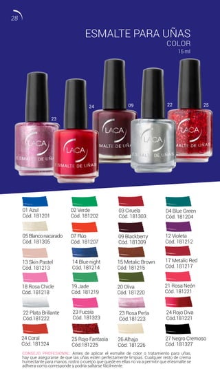 18 Rosa Chicle
Cód. 181218
19 Jade
Cód. 181219
21 Rosa Neón
Cód. 181221
CONSEJO PROFESIONAL: Antes de aplicar el esmalte de color o tratamiento para uñas,
hay que asegurarse de que las uñas estén perfectamente limpias. Cualquier resto de crema
humectante para manos, rostro o cuerpo que quede en ellas no va a permitir que el esmalte se
adhiera como corresponde y podría saltarse fácilmente.
20 Oliva
Cód. 181220
ESMALTE PARA UÑAS
COLOR
15 ml
01 Azul
Cód. 181201
02 Verde
Cód. 181202
03 Ciruela
Cód. 181303
04 Blue Green
Cód. 181204
05 Blanconacarado
Cód. 181305
07 Flúo
Cód. 181207
26 Alhaja
Cód. 181226
09 Blackberry
Cód. 181309
14 Blue night
Cód. 181214
15 Metalic Brown
Cód. 181215
12 Violeta
Cód. 181212
13 Skin Pastel
Cód. 181213
17 Metalic Red
Cód. 181217
23 Fucsia
Cód. 181323
24 Coral
Cód. 181324
27 Negro Cremoso
Cód. 181327
22 Plata Brillante
Cód.181222
23 Rosa Perla
Cód.181223
24 Rojo Diva
Cód.181221
25 Rojo Fantasía
Cód.181225
23
24 09 22 25
28
 