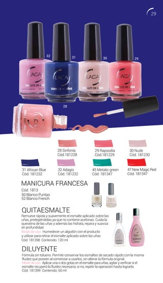 MANICURA FRANCESA
QUITAESMALTE
DILUYENTE
Remueve rápida y suavemente el esmalte aplicado sobre las
uñas, protegiéndolas ya que no contiene acetonas. Cuida la
queratina de las uñas y además las hidrata, repara y suaviza
en profundidad.
Modo de uso: Humedecer un algodón con el producto
y utilizar para retirar el esmalte aplicado sobre las uñas
Cód. 181398 Contenido: 120 ml
Fórmula sin tolueno. Permite conservar los esmaltes de secado rápido con la misma
fluidez que poseen al comenzar a usarlos, sin alterar la fórmula original.
Modo de uso: Aplicar una o dos gotas en el esmalte para uñas, agitar y verificar si el
esmalte recuperó la fluidez necesaria, si no, repetir la operación hasta lograrla.
Cód. 181399 Contenido: 60 ml
Cód. 1813
50 Blanco Puntas
52 Blanco French
47 New Magic Red
Cód. 181347
30 Nude
Cód. 181230
31 African Blue
Cód. 181232
32 Adagio
Cód. 181232
28 Sinfonía
Cód.181228
29 Rapsodia
Cód.181229
32 31 30 29
28
45 Metalic green
Cód. 181347
29
 