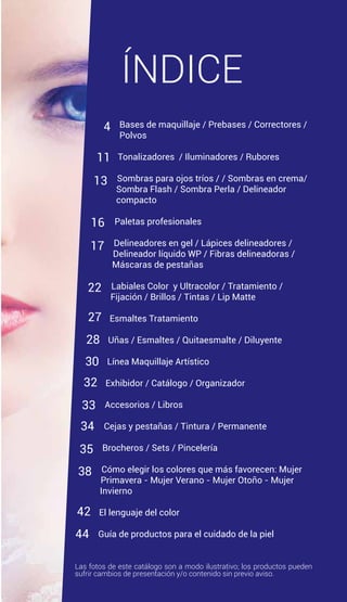 ÍNDICE
Bases de maquillaje / Prebases / Correctores /
Polvos
Tonalizadores / Iluminadores / Rubores
Sombras para ojos tríos / / Sombras en crema/
Sombra Flash / Sombra Perla / Delineador
compacto
Paletas profesionales
Delineadores en gel / Lápices delineadores /
Delineador líquido WP / Fibras delineadoras /
Máscaras de pestañas
Labiales Color y Ultracolor / Tratamiento /
Fijación / Brillos / Tintas / Lip Matte
Esmaltes Tratamiento
Uñas / Esmaltes / Quitaesmalte / Diluyente
Línea Maquillaje Artístico
Exhibidor / Catálogo / Organizador
Accesorios / Libros
Cejas y pestañas / Tintura / Permanente
Brocheros / Sets / Pincelería
Cómo elegir los colores que más favorecen: Mujer
Primavera - Mujer Verano - Mujer Otoño - Mujer
Invierno
El lenguaje del color
Guía de productos para el cuidado de la piel
Las fotos de este catálogo son a modo ilustrativo; los productos pueden
sufrir cambios de presentación y/o contenido sin previo aviso.
4
11
13
16
17
22
28
27
30
32
33
34
35
38
42
44
 