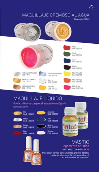 MAQUILLAJE LÍQUIDO
Puede utilizarse con pincel, esponja o aerógrafo.
Contenido: 50 ml
MASTIC
Pegamento artístico
Cód. 189907 Contenido: 15 ml
MAQUILLAJE CREMOSO AL AGUA
Contenido: 50 ml
Para pegar barbas, calvas, bigotes, prótesis de látex,
apliques, strass, etc. Se retira con alcohol.
No aplicar sobre los párpados.
Oro
Cód. 189511
Amarillo
Cód. 189515
Plata
Cód. 189512
Azul
Cód. 189516
Cobre
Cód. 189513
Negro
Cód. 189517
Rojo
Cód. 189514
Blanco
Cód. 189518
Metalizado Plateado
Cód. 189731
Metalizado Dorado
Cód. 189732
Azul
Cód. 189725
Metalizado Cobre
Cód. 189733
Negro
Cód. 189726
Metalizado Celeste
Cód. 189734
Flúo Amarillo
Cód. 189728
Blanco
Cód. 189721
Flúo Naranja
Cód. 189729
Rojo
Cód. 189723
Amarillo
Cód. 189722
Flúo Rosa
Cód. 1897230
Verde
Cód. 189724
31
 