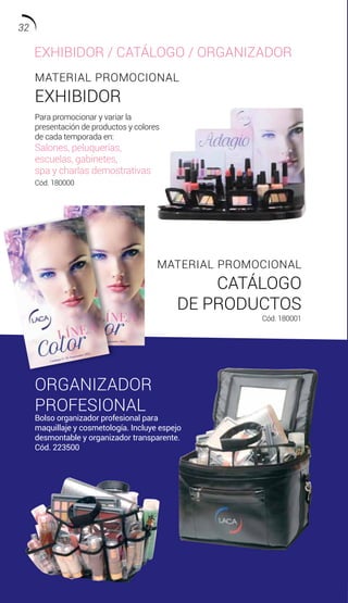 MATERIAL PROMOCIONAL
EXHIBIDOR
MATERIAL PROMOCIONAL
CATÁLOGO
DE PRODUCTOS
Cód. 180001
Para promocionar y variar la
presentación de productos y colores
de cada temporada en:
Salones, peluquerías,
escuelas, gabinetes,
spa y charlas demostrativas
Cód. 180000
ORGANIZADOR
PROFESIONAL
Bolso organizador profesional para
maquillaje y cosmetología. Incluye espejo
desmontable y organizador transparente.
Cód. 223500
EXHIBIDOR / CATÁLOGO / ORGANIZADOR
32
 