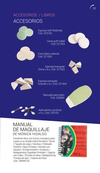MANUAL
DE MAQUILLAJE
DE MÓNICA HIDALGO
Excelente obra, con trucos, consejos, paso
a paso y un amplio índice temático: Teoría
/ Tapado de cejas / Geishas / Fileteado
Porteño / Bijou Pintada / Heridas con
Aquilon / Envejecimiento / Grotesco /
Bodypainting: Espaldas Pintadas ́ / Egipcia
con collar / Zombie en látex / Bodypainting
́Trampa de ojos ́ / Galería de fotos.
Cód. 189999-00
ACCESORIOS
Esponja Soft Redonda
Cód. 223100
Cisne látex redondo
Cód. 221500
Esponja triangular
Grande x 4 u. Cód. 221504
Aplicadores sombras
x 4 u. Cód. 220700
Cisne puff volátil
Cód. 221503
Esponja triangular
Chica x 8 u. Cód. 221502
Manopla para baño
Cód. 220800
ACCESORIOS / LIBROS
33
 
