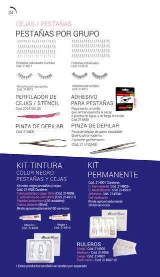 PESTAÑAS POR GRUPO
PINZA DE DEPILAR PINZA DE DEPILAR
PERFILADOR DE
CEJAS / STÉNCIL
ADHESIVO
PARA PESTAÑAS
RULEROS
Small / Cód: 214905
Medium / Cód: 214906
Large / Cód: 214907
Pack mixto / Cód: 214907-01
KIT TINTURA
COLOR NEGRO
PESTAÑAS Y CEJAS
KIT
PERMANENTE
Marrón *
Cód. 214909
Pestañas individuales Surtidas
Cod. 214811
Pestañas par simples
Cod. 214812
Pestañas par agrupadas
Cod. 214813
Pestañas individuales
Cod. 214810
Negro *
Cód. 214910
Cód. 214600
Kit color negro pestañas y cejas
Cód. 214908 Contiene:
Colorpestañasycejas15ml (Cód.214909)
L. activadora de color 40ml (Cód. 214911*)
Papeles protectores (25 unidades)
Crema aislante (50ml)
Rinde aproximadamente100 servicios
Cód. 214901 Contiene:
C. Permanente Cód. 214902*
C. Neutralizante Cód. 214903*
Adhesivo Cód. 214904*
Gel vitalizante.
Rinde aproximadamente
50/60 servicios
Pinza de depilar de acero inoxidable.
Diseño ultramoderno.
Excelente performance.
Cód. 215103-00
Pegamento amarillo
que se transparenta al secar,
a prueba de agua, y de larga duración
Cod.214800
Cód. 2215105-00
CEJAS / PESTAÑAS
* Estos productos también se venden por separado
34
 