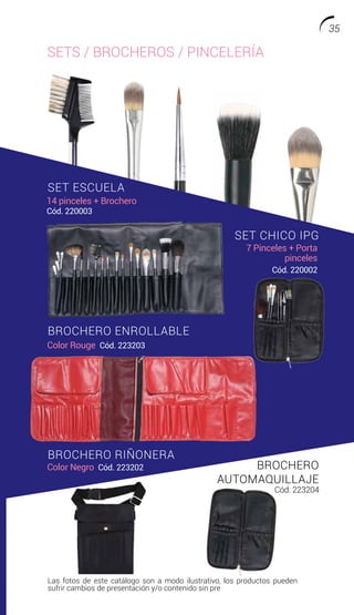 SETS / BROCHEROS / PINCELERÍA
SET ESCUELA
SET CHICO IPG
BROCHERO ENROLLABLE
BROCHERO RIÑONERA
BROCHERO
AUTOMAQUILLAJE
14 pinceles + Brochero
Cód. 220003
7 Pinceles + Porta
pinceles
Cód. 220002
Cód. 223204
Color Rouge Cód. 223203
Color Negro Cód. 223202
Las fotos de este catálogo son a modo ilustrativo, los productos pueden
sufrir cambios de presentación y/o contenido sin previo aviso.
35
 