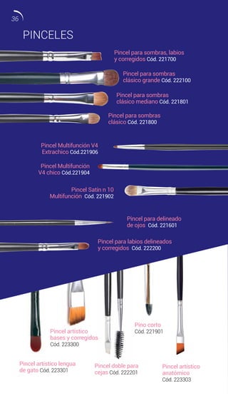 PINCELES
Pincel para sombras
clásico mediano Cód. 221801
Pincel para sombras
clásico grande Cód. 222100
Pincel Multifunción V4
Extrachico Cód.221906
Pincel Multifunción
V4 chico Cód.221904
Pincel Satín n 10
Multifunción Cód. 221902
Pincel para sombras
clásico Cód. 221800
Pincel para sombras, labios
y corregidos Cód. 221700
Pincel para delineado
de ojos Cód. 221601
Pino corto
Cód. 221901
Pincel artístico
anatómico
Cód. 223303
Pincel artístico lengua
de gato Cód. 223301
Pincel doble para
cejas Cód. 222201
Pincel artístico
bases y corregidos
Cód. 223300
Pincel para labios delineados
y corregidos Cód. 222200
36
 