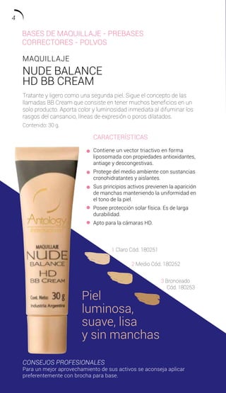MAQUILLAJE
NUDE BALANCE
HD BB CREAM
Tratante y ligero como una segunda piel. Sigue el concepto de las
llamadas BB Cream que consiste en tener muchos beneficios en un
solo producto. Aporta color y luminosidad inmediata al difuminar los
rasgos del cansancio, líneas de expresión o poros dilatados.
Contenido: 30 g.
CARACTERÍSTICAS
Contiene un vector triactivo en forma
liposomada con propiedades antioxidantes,
antiage y descongestivas.
Protege del medio ambiente con sustancias
cronohidratantes y aislantes.
Sus principios activos previenen la aparición
de manchas manteniendo la uniformidad en
el tono de la piel.
Posee protección solar física. Es de larga
durabilidad.
Apto para la cámaras HD.
CONSEJOS PROFESIONALES
Para un mejor aprovechamiento de sus activos se aconseja aplicar
preferentemente con brocha para base.
1 Claro Cód. 180251
2 Medio Cód. 180252
3 Bronceado
Cód. 180253
Piel
luminosa,
suave, lisa
y sin manchas
BASES DE MAQUILLAJE - PREBASES
CORRECTORES - POLVOS
4
 