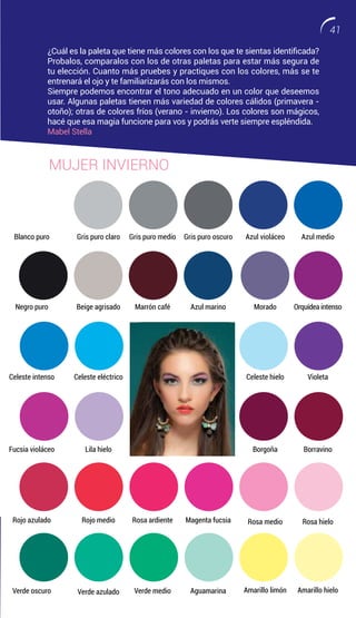 Blanco puro
Negro puro
Celeste intenso
Fucsia violáceo
Rojo azulado
Verde oscuro
Gris puro claro
Beige agrisado
Celeste eléctrico
Lila hielo
Rojo medio
Verde azulado
Azul violáceo
Morado
Celeste hielo
Borgoña
Rosa medio
Amarillo limón
Azul medio
Orquídea intenso
Violeta
Borravino
Rosa hielo
Amarillo hielo
Gris puro medio
Marrón café
Celeste intenso
Fucsia violáceo
Rosa ardiente
Verde medio
Gris puro oscuro
Azul marino
Celeste intenso
Fucsia violáceo
Magenta fucsia
Aguamarina
¿Cuál es la paleta que tiene más colores con los que te sientas identificada?
Probalos, comparalos con los de otras paletas para estar más segura de
tu elección. Cuanto más pruebes y practiques con los colores, más se te
entrenará el ojo y te familiarizarás con los mismos.
Siempre podemos encontrar el tono adecuado en un color que deseemos
usar. Algunas paletas tienen más variedad de colores cálidos (primavera -
otoño); otras de colores fríos (verano - invierno). Los colores son mágicos,
hacé que esa magia funcione para vos y podrás verte siempre espléndida.
Mabel Stella
MUJER INVIERNO
41
 