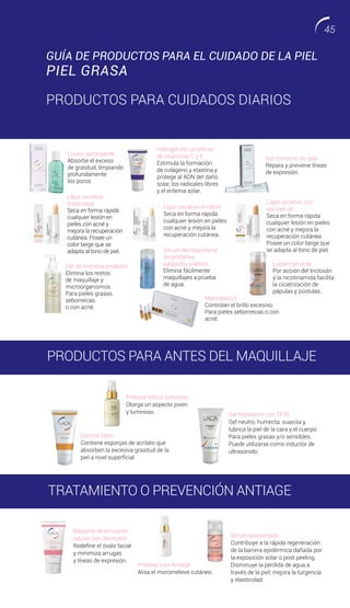 Consejo: Principalmente higiene. Controlar el exceso de sebo. pero no
abusar de los astringentes. Para mantenerlo limpio realizar limpiezas
más profundas consultando a una cosmetóloga.
Hidrogel con unisferas
de vitaminas C y E
Estimula la formación
de colágeno y elastina y
protege al ADN del daño
solar, los radicales libres
y el eritema solar.
Monodosis E
Controlan el brillo excesivo.
Para pieles seborreicas o con
acné.
Lápiz secativo incoloro
Seca en forma rápida
cualquier lesión en pieles
con acné y mejora la
recuperación cutánea.
Gel contorno de ojos
Repara y previene líneas
de expresión.
Gel hidratante con TF35
Gel neutro, humecta, suaviza y
lubrica la piel de la cara y el cuerpo.
Para pieles grasas y/o sensibles.
Puede utilizarse como inductor de
ultrasonido.
Sérum liposomado
Contribuye a la rápida regeneración
de la barrera epidérmica dañada por
la exposición solar o post peeling.
Disminuye la pérdida de agua a
través de la piel; mejora la turgencia
y elasticidad.
Control Sebo
Contiene esponjas de acrilato que
absorben la excesiva grasitud de la
piel a nivel superficial.
Prebase efecto luminoso
Otorga un aspecto joven
y luminoso.
Prebase Liss Antiage
Alisa el microrrelieve cutáneo.
Sérum demaquillante
de pestañas,
párpados y labios
Elimina fácilmente
maquillajes a prueba
de agua.
Loción secante
Por acción del triclosán
y la nicotinamida facilita
la cicatrización de
pápulas y pústulas.
Gel de limpieza protector
Elimina los restos
de maquillaje y
microorganismos.
Para pieles grasas,
seborreicas
o con acné.
Lápiz secativo
tradicional
Seca en forma rápida
cualquier lesión en
pieles con acné y
mejora la recuperación
cutánea. Posee un
color beige que se
adapta al tono de piel.
Lápiz secativo con
tea tree oil
Seca en forma rápida
cualquier lesión en pieles
con acné y mejora la
recuperación cutánea.
Posee un color beige que
se adapta al tono de piel.
Bálsamo dinamizante
celular con dermcom
Redefine el óvalo facial
y minimiza arrugas
y líneas de expresión.
Loción astringente
Absorbe el exceso
de grasitud, limpiando
profundamente
los poros
GUÍA DE PRODUCTOS PARA EL CUIDADO DE LA PIEL
PIEL GRASA
PRODUCTOS PARA CUIDADOS DIARIOS
PRODUCTOS PARA ANTES DEL MAQUILLAJE
TRATAMIENTO O PREVENCIÓN ANTIAGE
45
 