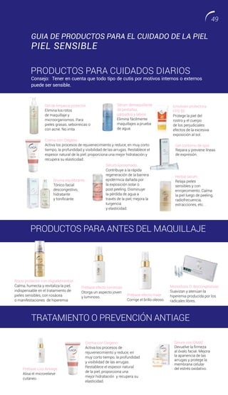 Sérum demaquillante
de pestañas,
párpados y labios
Elimina fácilmente
maquillajes a prueba
de agua.
Gel de limpieza protector
Elimina los rstos
de maquillaje y
microorganismos. Para
pieles grasas, seborreicas o
con acné. No irrita
Crema con Oxígeno
Activa los procesos de rejuvenecimiento y reduce, en muy corto
tiempo, la profundidad y visibilidad de las arrugas. Restablece el
espesor natural de la piel; proporciona una mejor hidratación y
recupera su elasticidad.
Crema con Oxígeno
Activa los procesos de
rejuvenecimiento y reduce, en
muy corto tiempo, la profundidad
y visibilidad de las arrugas.
Restablece el espesor natural
de la piel; proporciona una
mejor hidratación y recupera su
elasticidad.
Bruma equilibrante
Tónico facial
descongestivo,
hidratante
y tonificante.
Herbal serum
Relaja pieles
sensibles y con
enrojecimiento. Calma
la piel luego de peeling,
radiofrecuencia,
extracciones, etc. .
Sérum liposomado
Contribuye a la rápida
regeneración de la barrera
epidérmica dañada por
la exposición solar o
post peeling. Disminuye
la pérdida de agua a
través de la piel; mejora la
turgencia
y elasticidad.
Emulsión protectora
FPS 50
Protege la piel del
rostro y el cuerpo
de los perjudiciales
efectos de la excesiva
exposición al sol.
Gel contorno de ojos
Repara y previene líneas
de expresión.
PRODUCTOS PARA ANTES DEL MAQUILLAJE
Prebase efecto luminoso
Otorga un aspecto joven
y luminoso.
Prebase efecto mate
Corrige el brillo oleoso.
Rocío protector con oligoelementos
Calma, humecta y revitaliza la piel,
indispensable en el tratamiento de
pieles sensibles, con rosácea
o manifestaciones de hiperemia
Prebase Liss Antiage
Alisa el microrelieve
cutáneo.
Sérum con DMAE
Devuelve la firmeza
al óvalo facial. Mejora
la apariencia de las
arrugas y protege la
membrana celular
del estrés oxidativo.
GUIA DE PRODUCTOS PARA EL CUIDADO DE LA PIEL
PIEL SENSIBLE
PRODUCTOS PARA CUIDADOS DIARIOS
Consejo: Tener en cuenta que todo tipo de cutis por motivos internos o externos
puede ser sensible.
Monodosis D descongestivas
Suavizan y atenúan la
hiperemia producida por los
radicales libres.
TRATAMIENTO O PREVENCIÓN ANTIAGE
49
 