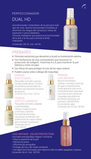 PREBASES
PERFECCIONADOR
DUAL HD
PREBASE
EFECTO MATE
Para pieles normales a grasas.
Corrige el brillo oleoso. Contiene
microesferas de derivados de
acrilatos para absorber el exceso
de grasitud.
Contenido: 60 ml Cód. 182752
PREBASE
LISS ANTIAGE
Alisa el microrrelieve
cutáneo. Humecta y disimula
arrugas e imperfecciones.
Puede aplicarse sola como
humectante diario para alisar
e iluminar la piel o antes del
maquillaje para potenciar
los efectos de la base y el
corrector LISS ANTIAGE.
Con protector solar.
Contenido: 60 ml Cód. 182754
PREBASE
EFECTO LUMINOSO
Para pieles normales a alípidas
o deshidratadas.
Otorga un aspecto joven
y luminoso. Contiene
humectantes de origen
natural que contribuyen a la
proliferación de nuevas células
para mantener la piel joven.
Contenido: 60 ml
Cód. 182753
LISS ANTIAGE COLOR PROTECTION
Una base premaquillaje mágica • Humecta
• Alisa la superficie de la piel
• Atenúa los poros
• Difumina las arruguillas
• Protege del sol y del medio ambiente
• Con ligero tono bronceado que mejora el color en pieles apagadas y opacas
Fórmulas exclusivas que devuelven a la piel su humectación óptima.
Con fitoflavonas de soja, antioxidantes que favorecen la
producción de colágeno. Vitaminas A y E, para mantener la piel
elástica y evitar arrugas.
Con filtros UV para proteger el cutis de los rayos solares.
Pueden usarse solas o debajo del maquillaje.
Acondicionador instantáneo de la piel para todo
tipo de cutis. Aporta luminosidad inmediata al
difuminar los rasgos del cansancio, líneas de
expresión o poros dilatados.
Fórmula inteligente que potencia la luminosidad
de la piel, a la vez que controla el brillo
indeseado.
Contenido: 60 ml. Cód. 182756
Contenido: 60 ml Cód. 182755
5
 