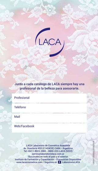 Junto a cada catálogo de LACA siempre hay una
profesional de la belleza para asesorarte.
LACA Laboratorio de Cosmética Avanzada
Av. Directorio 455 (C1424CIE) CABA - Argentina
Tel +5411 4923-2085 - 0800-222-LACA (5222)
correo@laboratoriolaca.com.ar
Sucursales en todo el país y el exterior
Instituto de Formación y Capacitación - Franquicias Disponibles
www.lacacosmetica.com / Seguinos en LaboratorioLACA
Profesional
Teléfono
Mail
Web/Facebook
18000100500030082014
 