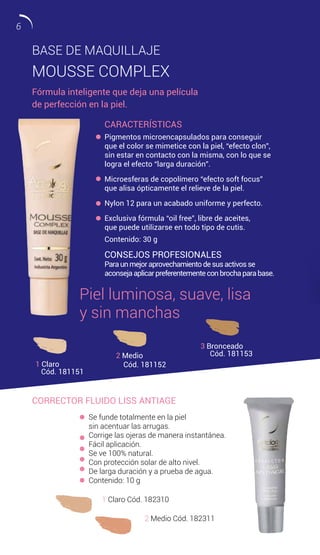 CORRECTOR FLUIDO LISS ANTIAGE
Se funde totalmente en la piel
sin acentuar las arrugas.
Corrige las ojeras de manera instantánea.
Fácil aplicación.
Se ve 100% natural.
Con protección solar de alto nivel.
De larga duración y a prueba de agua.
Contenido: 10 g
1 Claro Cód. 182310
2 Medio Cód. 182311
BASE DE MAQUILLAJE
MOUSSE COMPLEX
Fórmula inteligente que deja una película
de perfección en la piel.
CARACTERÍSTICAS
Pigmentos microencapsulados para conseguir
que el color se mimetice con la piel, “efecto clon”,
sin estar en contacto con la misma, con lo que se
logra el efecto “larga duración”.
Microesferas de copolímero “efecto soft focus”
que alisa ópticamente el relieve de la piel.
Nylon 12 para un acabado uniforme y perfecto.
Exclusiva fórmula “oil free”, libre de aceites,
que puede utilizarse en todo tipo de cutis.
Contenido: 30 g
1 Claro
Cód. 181151
2 Medio
Cód. 181152
3 Bronceado
Cód. 181153
CONSEJOS PROFESIONALES
Paraunmejoraprovechamientodesusactivosse
aconsejaaplicarpreferentementeconbrochaparabase.
Piel luminosa, suave, lisa
y sin manchas
6
 