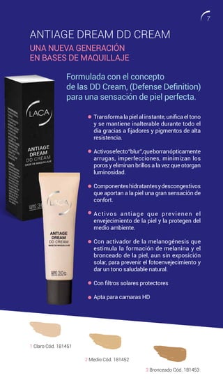 ANTIAGE DREAM DD CREAM
UNA NUEVA GENERACIÓN
EN BASES DE MAQUILLAJE
Transforma la piel al instante, unifica el tono
y se mantiene inalterable durante todo el
día gracias a fijadores y pigmentos de alta
resistencia.
Activosefecto“blur”,queborranópticamente
arrugas, imperfecciones, minimizan los
poros y eliminan brillos a la vez que otorgan
luminosidad.
Componenteshidratantesydescongestivos
que aportan a la piel una gran sensación de
confort.
Activos antiage que previenen el
envejecimiento de la piel y la protegen del
medio ambiente.
Con activador de la melanogénesis que
estimula la formación de melanina y el
bronceado de la piel, aun sin exposición
solar, para prevenir el fotoenvejecimiento y
dar un tono saludable natural.
Con filtros solares protectores
Apta para camaras HD
1 Claro Cód. 181451
2 Medio Cód. 181452
3 Bronceado Cód. 181453
Formulada con el concepto
de las DD Cream, (Defense Definition)
para una sensación de piel perfecta.
7
 